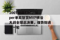 开云平台-100T绝杀FNC，Viper单局斩获MVP峡谷大战全球总决赛，强势挺进下一轮