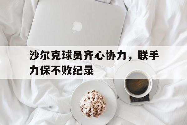 关于沙尔克球员齐心协力，联手力保不败纪录的信息