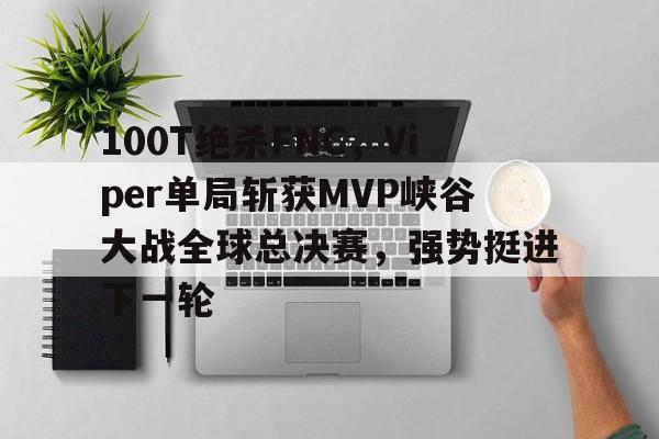 100T绝杀FNC，Viper单局斩获MVP峡谷大战全球总决赛，强势挺进下一轮